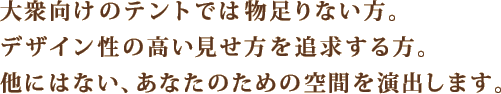 大衆向けのテントでは物足りない方。デザイン性の高い見せ方を追求する方。他にはない、あなたのための空間を演出します。